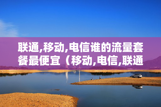 联通,移动,电信谁的流量套餐最便宜（移动,电信,联通哪个流量套餐最划算）