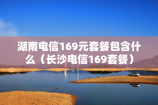 湖南电信169元套餐包含什么（长沙电信169套餐）