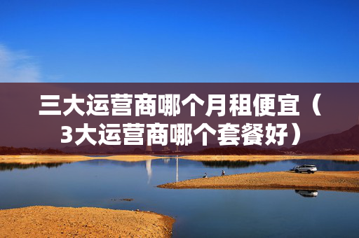 三大运营商哪个月租便宜（3大运营商哪个套餐好）