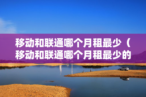 移动和联通哪个月租最少（移动和联通哪个月租最少的套餐）