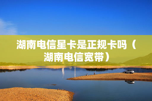 湖南电信星卡是正规卡吗（湖南电信宽带）