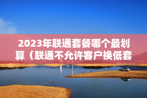 2023年联通套餐哪个最划算（联通不允许客户换低套餐）