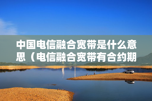 中国电信融合宽带是什么意思（电信融合宽带有合约期吗）