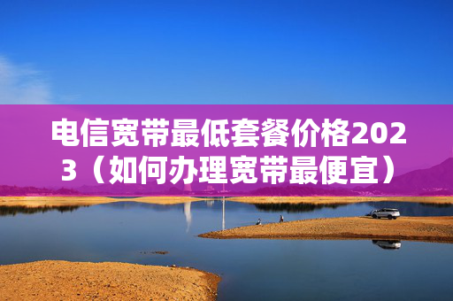 电信宽带最低套餐价格2023（如何办理宽带最便宜）