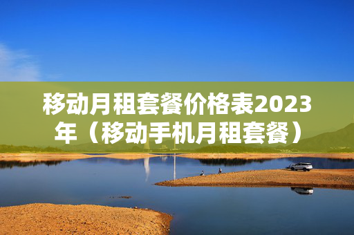 移动月租套餐价格表2023年（移动手机月租套餐）