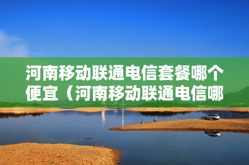 河南移动联通电信套餐哪个便宜（河南移动联通电信哪个信号好网速快）