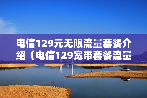 电信129元无限流量套餐介绍（电信129宽带套餐流量不是无限的吗）
