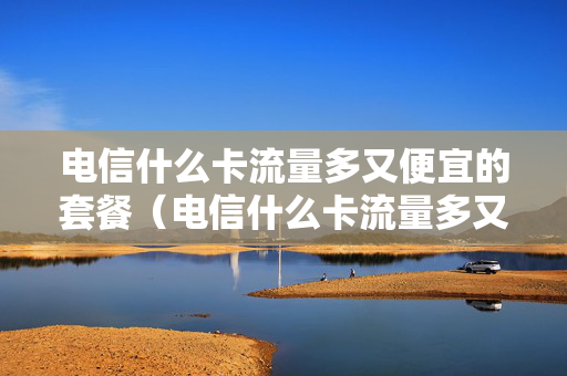 电信什么卡流量多又便宜的套餐（电信什么卡流量多又便宜的套餐好用）