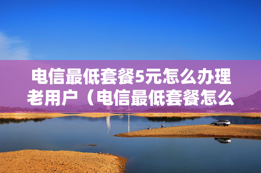 电信最低套餐5元怎么办理老用户（电信最低套餐怎么办理2021）