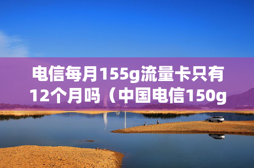 电信每月155g流量卡只有12个月吗（中国电信150g流量卡）