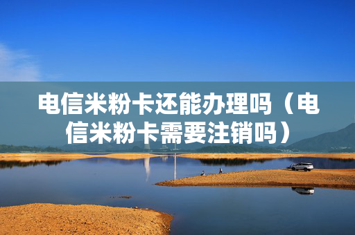 电信米粉卡还能办理吗（电信米粉卡需要注销吗）