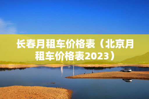 长春月租车价格表（北京月租车价格表2023）