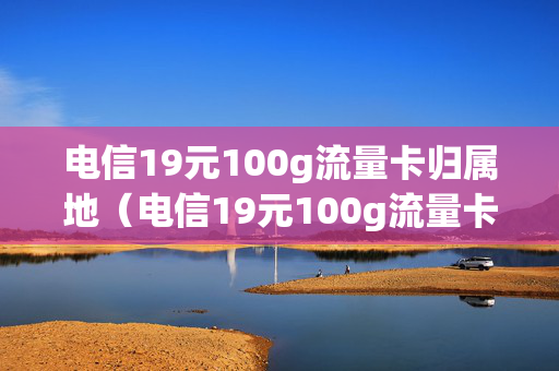 电信19元100g流量卡归属地（电信19元100g流量卡是真的吗）