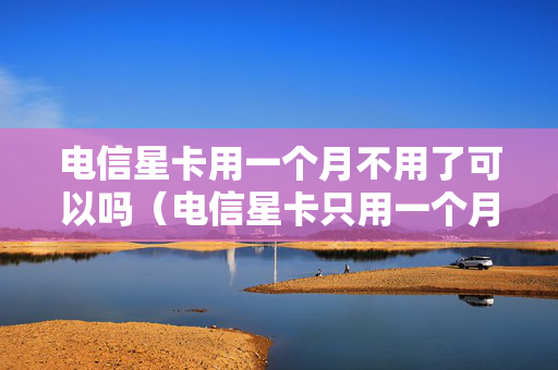 电信星卡用一个月不用了可以吗（电信星卡只用一个月用完需要注销吗）