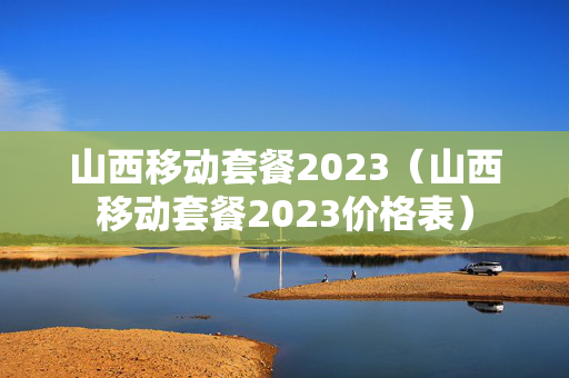 山西移动套餐2023（山西移动套餐2023价格表）