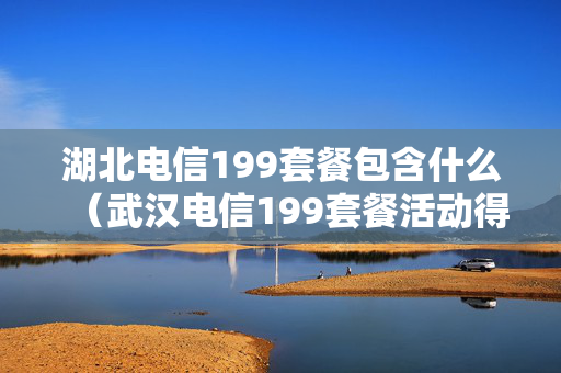 湖北电信199套餐包含什么（武汉电信199套餐活动得意）