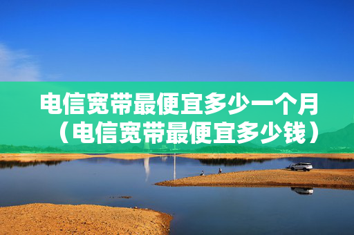 电信宽带最便宜多少一个月（电信宽带最便宜多少钱）