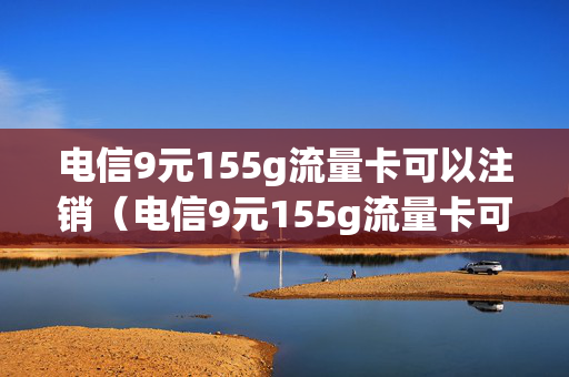 电信9元155g流量卡可以注销（电信9元155g流量卡可以注销嘛）