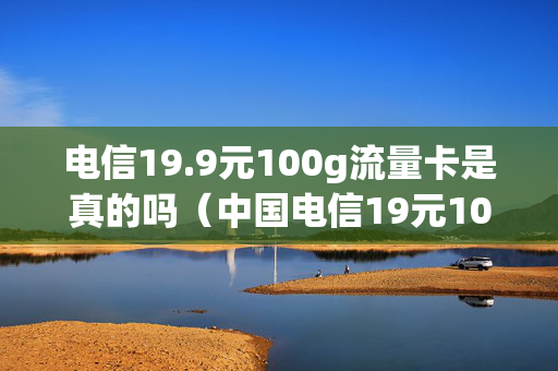 电信19.9元100g流量卡是真的吗（中国电信19元100g流量卡）