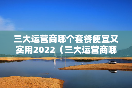 三大运营商哪个套餐便宜又实用2022（三大运营商哪个套餐最便宜）