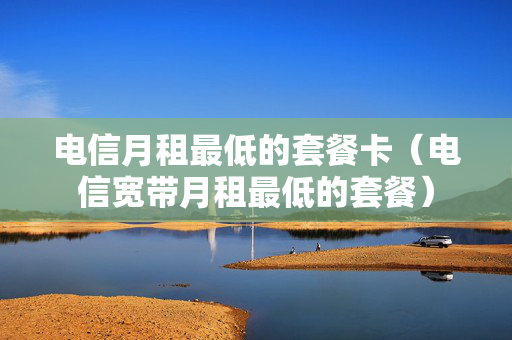 电信月租最低的套餐卡（电信宽带月租最低的套餐）