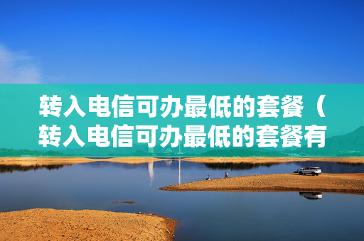 转入电信可办最低的套餐（转入电信可办最低的套餐有哪些）