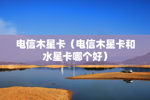 电信木星卡（电信木星卡和水星卡哪个好）