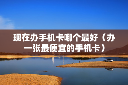 现在办手机卡哪个最好（办一张最便宜的手机卡）