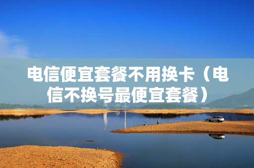 电信便宜套餐不用换卡（电信不换号最便宜套餐）