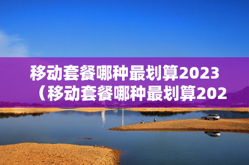 移动套餐哪种最划算2023（移动套餐哪种最划算2022）