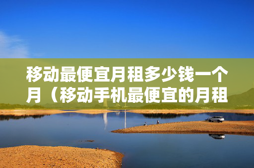 移动最便宜月租多少钱一个月（移动手机最便宜的月租多少）