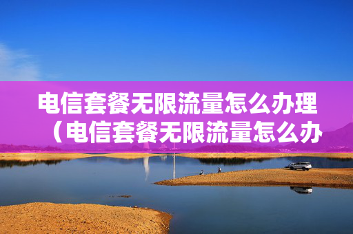 电信套餐无限流量怎么办理（电信套餐无限流量怎么办理手机卡）