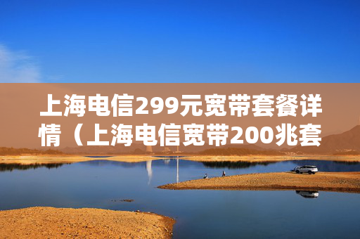 上海电信299元宽带套餐详情（上海电信宽带200兆套餐价格表）
