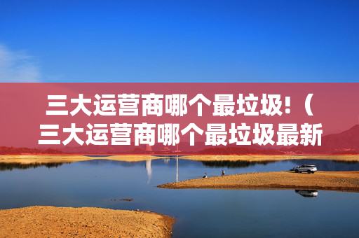 三大运营商哪个最垃圾!（三大运营商哪个最垃圾最新）