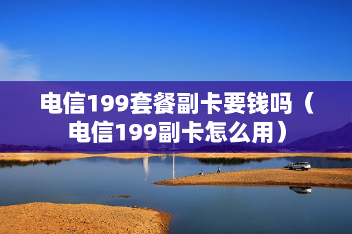 电信199套餐副卡要钱吗（电信199副卡怎么用）