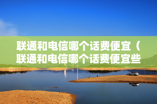 联通和电信哪个话费便宜（联通和电信哪个话费便宜些）