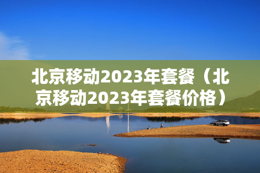 北京移动2023年套餐（北京移动2023年套餐价格）