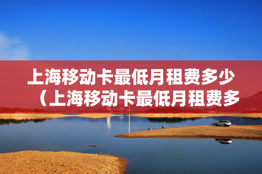 上海移动卡最低月租费多少（上海移动卡最低月租费多少钱）