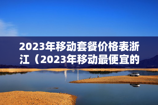 2023年移动套餐价格表浙江（2023年移动最便宜的套餐多少钱）