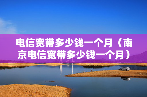 电信宽带多少钱一个月（南京电信宽带多少钱一个月）