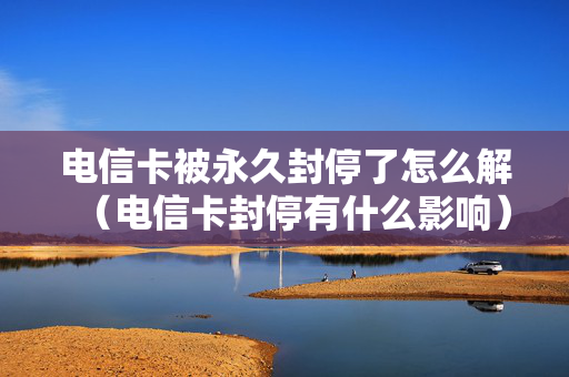 电信卡被永久封停了怎么解（电信卡封停有什么影响）