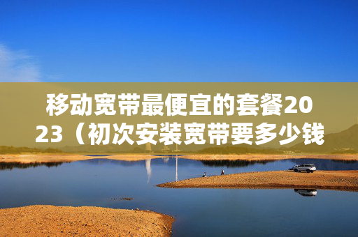 移动宽带最便宜的套餐2023（初次安装宽带要多少钱）