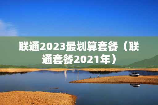 联通2023最划算套餐（联通套餐2021年）