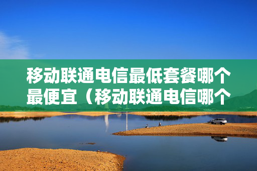 移动联通电信最低套餐哪个最便宜（移动联通电信哪个最低月租便宜）