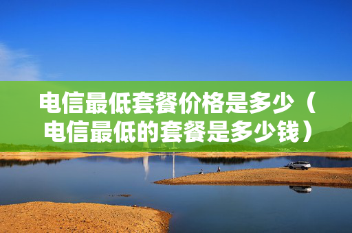 电信最低套餐价格是多少（电信最低的套餐是多少钱）
