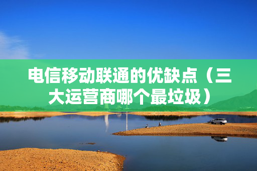 电信移动联通的优缺点（三大运营商哪个最垃圾）