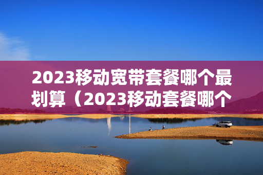 2023移动宽带套餐哪个最划算（2023移动套餐哪个最划算）