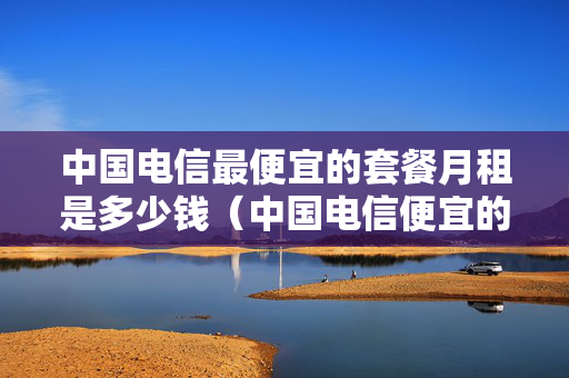 中国电信最便宜的套餐月租是多少钱（中国电信便宜的套餐有哪些）