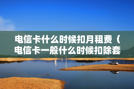 电信卡什么时候扣月租费（电信卡一般什么时候扣除套餐费）