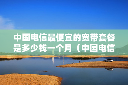 中国电信最便宜的宽带套餐是多少钱一个月（中国电信最便宜的宽带套餐是多少钱一个月的）